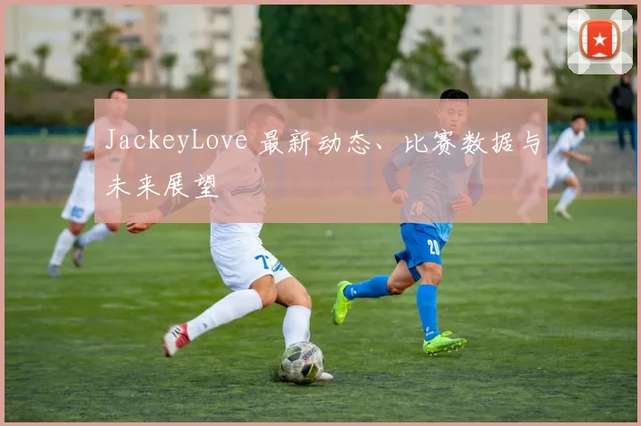 JackeyLove 最新动态、比赛数据与未来展望