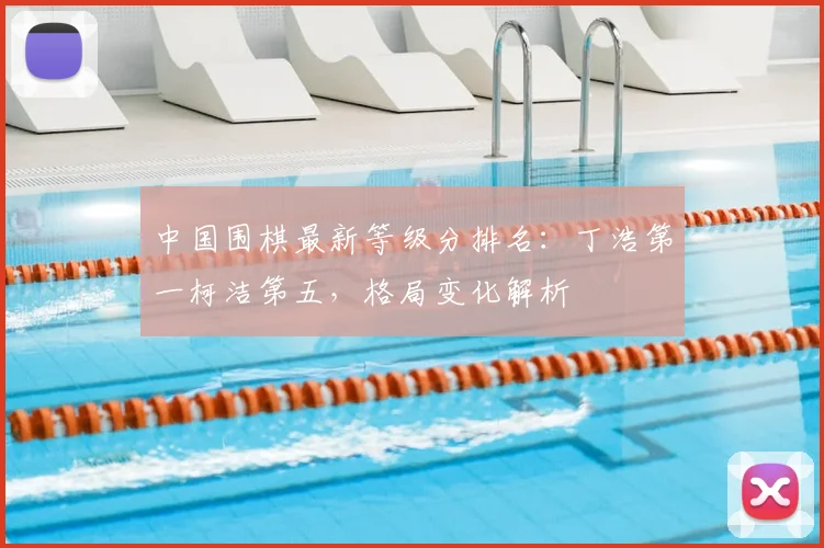 中国围棋最新等级分排名：丁浩第一柯洁第五，格局变化解析