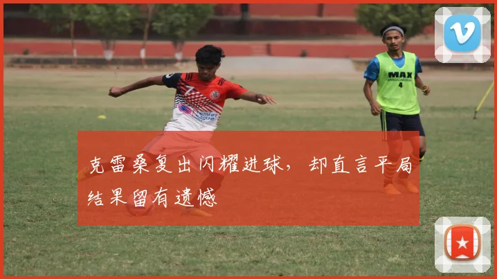 克雷桑复出闪耀进球，却直言平局结果留有遗憾