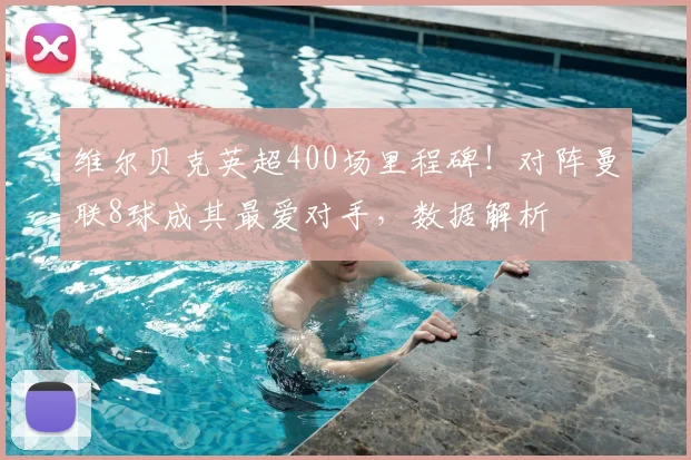 维尔贝克英超400场里程碑！对阵曼联8球成其最爱对手，数据解析