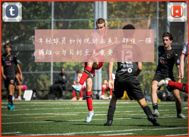 年轻球员如何规划未来？邵佳一强调雄心与目标至关重要