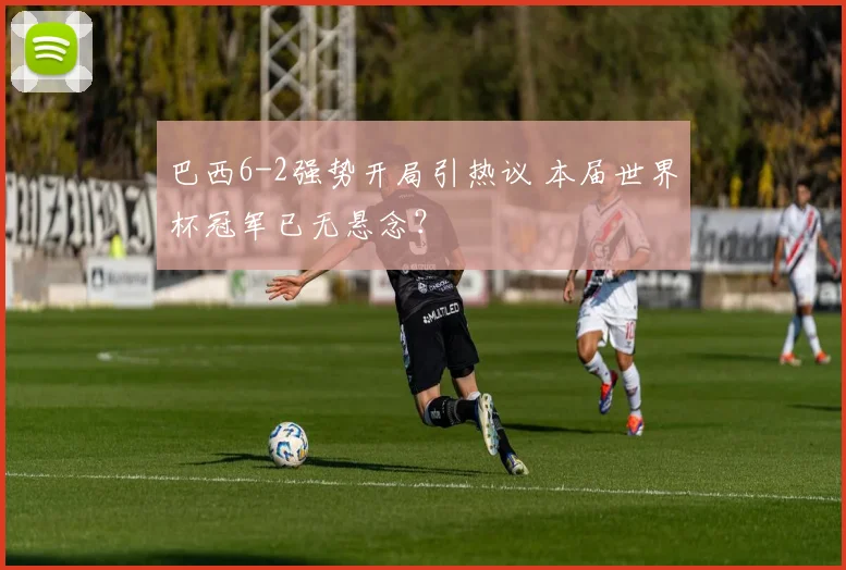 巴西6-2强势开局引热议 本届世界杯冠军已无悬念?