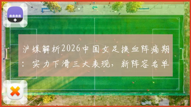 沪媒解析2026中国女足换血阵痛期：实力下滑三大表现，新阵容名单预测及亚洲对手差距分析