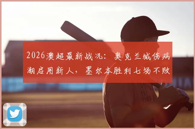 2026澳超最新战况：奥克兰城伤病潮启用新人，墨尔本胜利七场不败金身告破，附历史交锋与积分榜