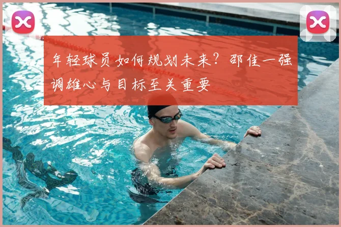 年轻球员如何规划未来？邵佳一强调雄心与目标至关重要