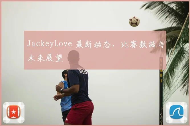 JackeyLove 最新动态、比赛数据与未来展望