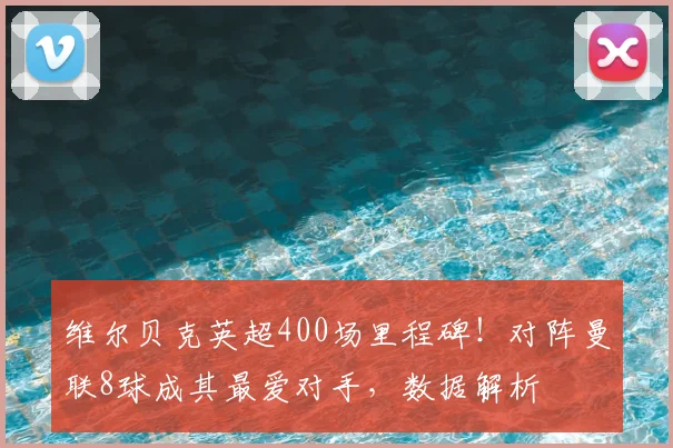 维尔贝克英超400场里程碑！对阵曼联8球成其最爱对手，数据解析