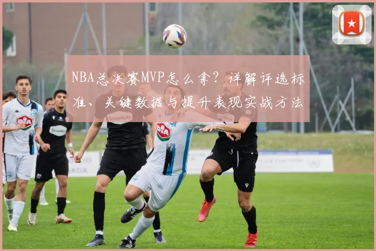 NBA总决赛MVP怎么拿？详解评选标准、关键数据与提升表现实战方法