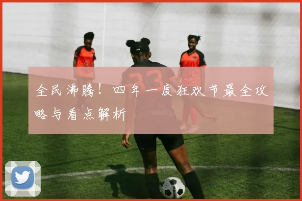 全民沸腾！四年一度狂欢节最全攻略与看点解析