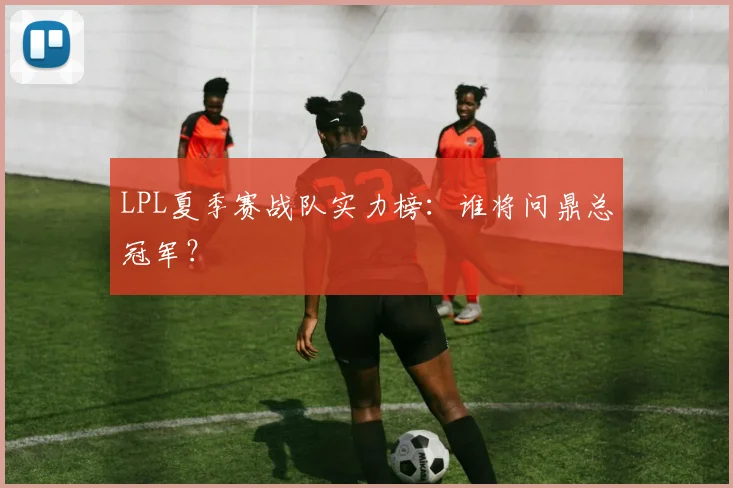 LPL夏季赛战队实力榜：谁将问鼎总冠军？