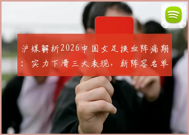 沪媒解析2026中国女足换血阵痛期：实力下滑三大表现，新阵容名单预测及亚洲对手差距分析