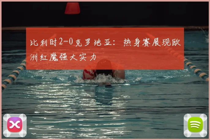 比利时2-0克罗地亚：热身赛展现欧洲红魔强大实力