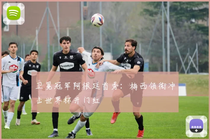 卫冕冠军阿根廷首秀：梅西领衔冲击世界杯开门红
